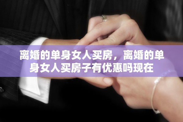 离婚的单身女人买房，离婚的单身女人买房子有优惠吗现在