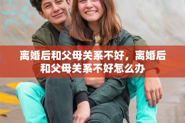 离婚后和父母关系不好，离婚后和父母关系不好怎么办