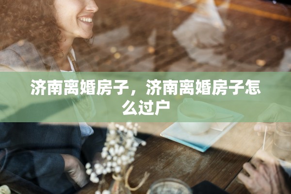 济南离婚房子，济南离婚房子怎么过户