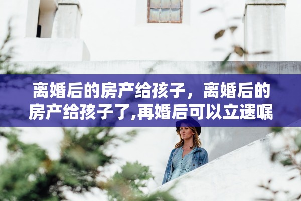 离婚后的房产给孩子，离婚后的房产给孩子了,再婚后可以立遗嘱给孩子吗