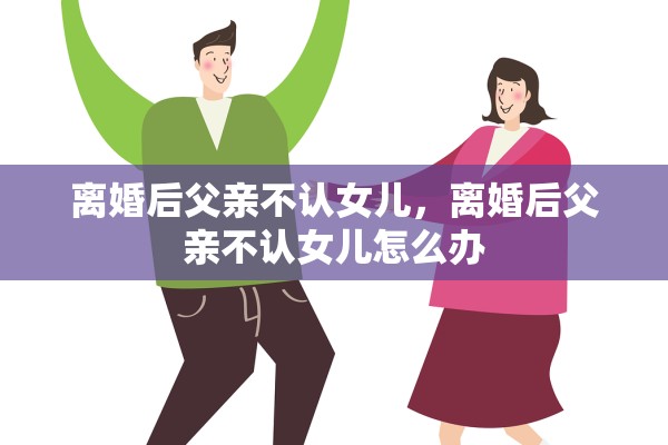 离婚后父亲不认女儿，离婚后父亲不认女儿怎么办