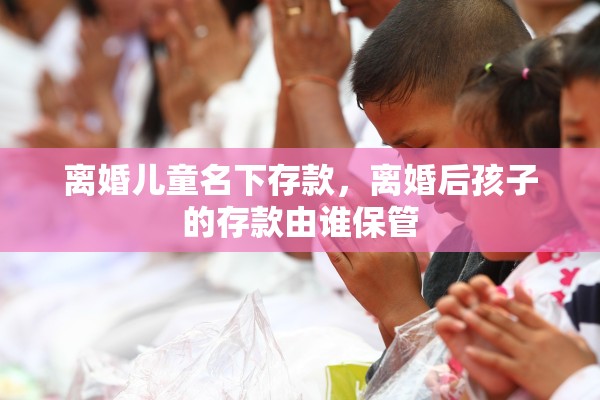 离婚儿童名下存款，离婚后孩子的存款由谁保管