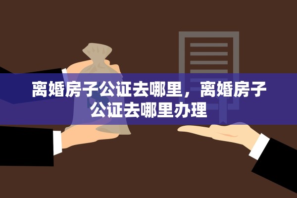 离婚房子公证去哪里，离婚房子公证去哪里办理