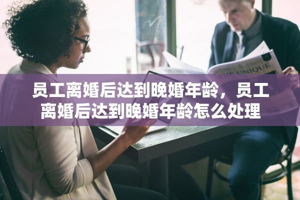 员工离婚后达到晚婚年龄，员工离婚后达到晚婚年龄怎么处理