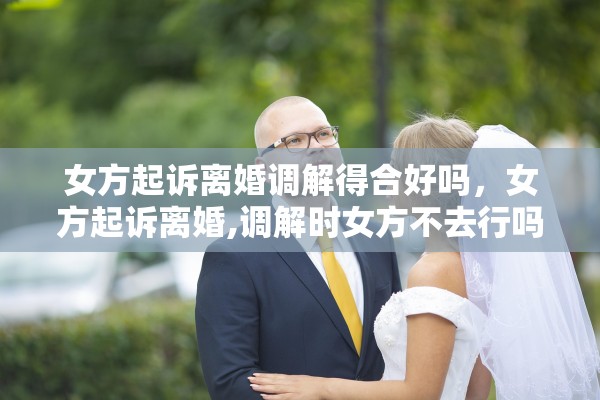 女方起诉离婚调解得合好吗，女方起诉离婚,调解时女方不去行吗?