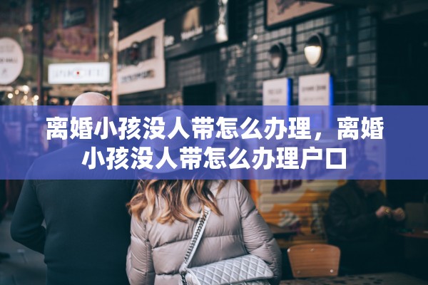 离婚小孩没人带怎么办理，离婚小孩没人带怎么办理户口