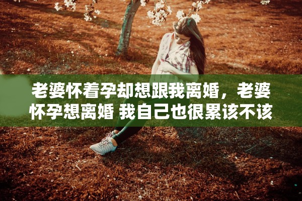 老婆怀着孕却想跟我离婚，老婆怀孕想离婚 我自己也很累该不该放过彼此