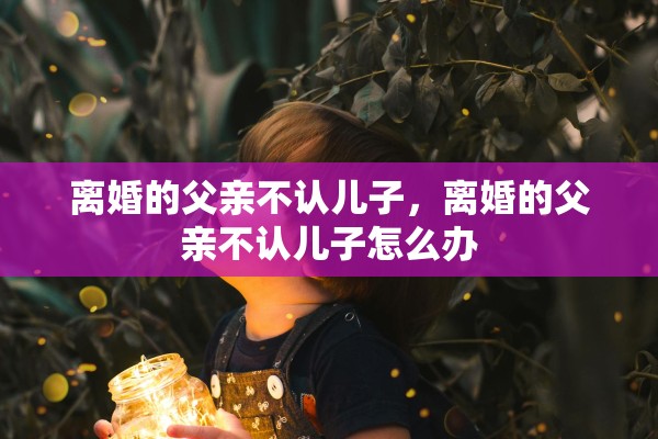 离婚的父亲不认儿子，离婚的父亲不认儿子怎么办