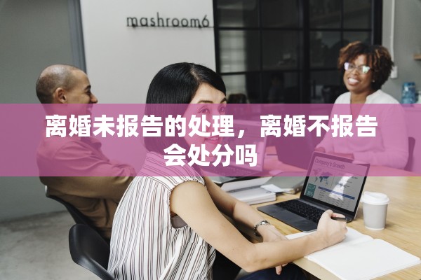离婚未报告的处理，离婚不报告会处分吗