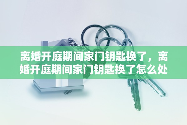 离婚开庭期间家门钥匙换了，离婚开庭期间家门钥匙换了怎么处理