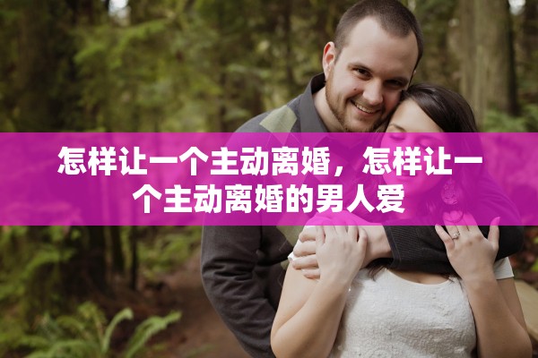 怎样让一个主动离婚，怎样让一个主动离婚的男人爱