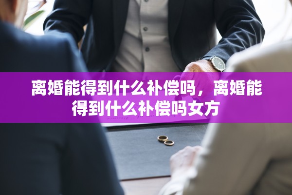 离婚能得到什么补偿吗，离婚能得到什么补偿吗女方