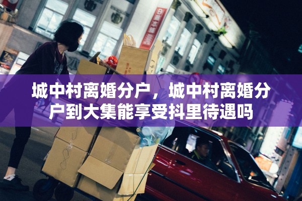 城中村离婚分户，城中村离婚分户到大集能享受抖里待遇吗