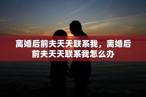 离婚后前夫天天联系我，离婚后前夫天天联系我怎么办