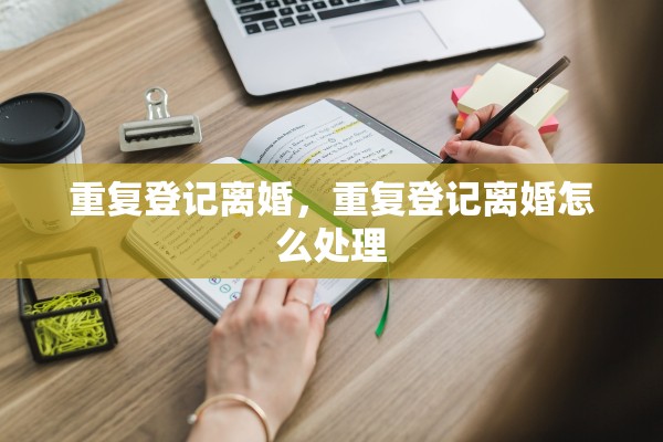 重复登记离婚,重复登记离婚怎么处理 重复登记离婚,重复登记离婚怎么处理