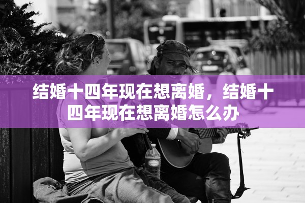 结婚十四年现在想离婚,结婚十四年现在想离婚怎么办 结婚十四年现在想离婚,结婚十四年现在想离婚怎么办