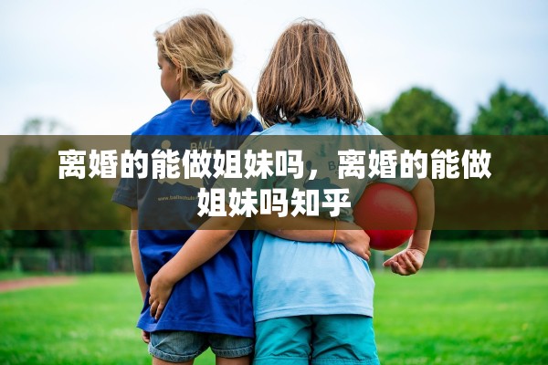 离婚的能做姐妹吗，离婚的能做姐妹吗知乎