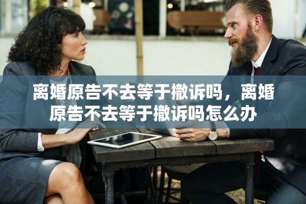离婚原告不去等于撤诉吗,离婚原告不去等于撤诉吗怎么办 离婚原告不去等于撤诉吗,离婚原告不去等于撤诉吗怎么办