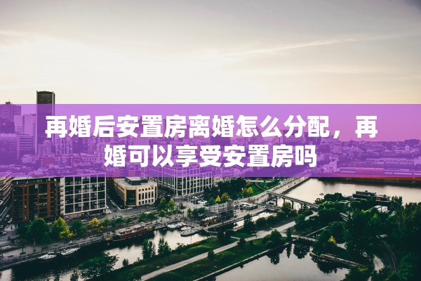再婚后安置房离婚怎么分配,再婚可以享受安置房吗 再婚后安置房离婚怎么分配,再婚可以享受安置房吗