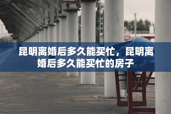 昆明离婚后多久能买忙,昆明离婚后多久能买忙的房子 昆明离婚后多久能买忙,昆明离婚后多久能买忙的房子