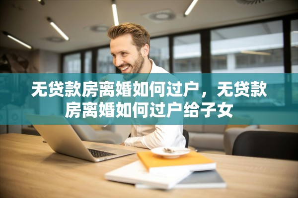 无贷款房离婚如何过户，无贷款房离婚如何过户给子女