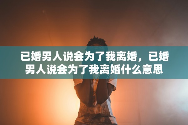 已婚男人说会为了我离婚,已婚男人说会为了我离婚什么意思 已婚男人说会为了我离婚,已婚男人说会为了我离婚什么意思