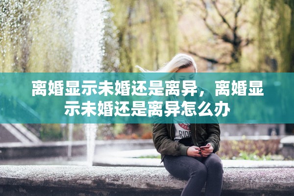 离婚显示未婚还是离异,离婚显示未婚还是离异怎么办 离婚显示未婚还是离异,离婚显示未婚还是离异怎么办