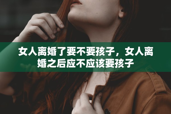 女人离婚了要不要孩子,女人离婚之后应不应该要孩子 女人离婚了要不要孩子,女人离婚之后应不应该要孩子