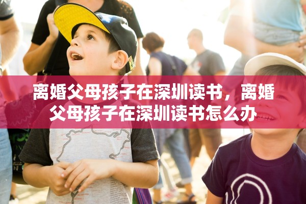 离婚父母孩子在深圳读书,离婚父母孩子在深圳读书怎么办 离婚父母孩子在深圳读书,离婚父母孩子在深圳读书怎么办