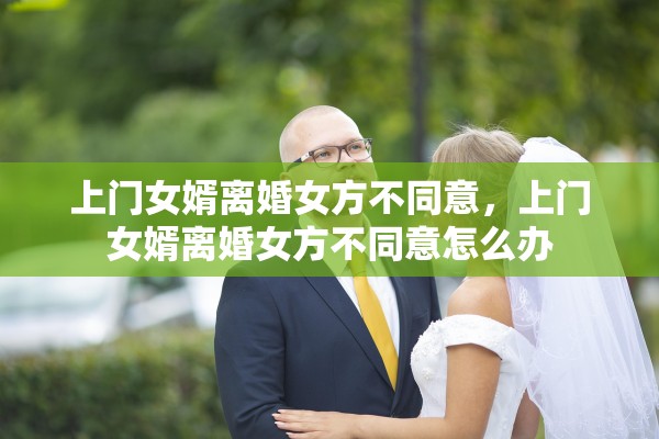 上门女婿离婚女方不同意,上门女婿离婚女方不同意怎么办 上门女婿离婚女方不同意,上门女婿离婚女方不同意怎么办