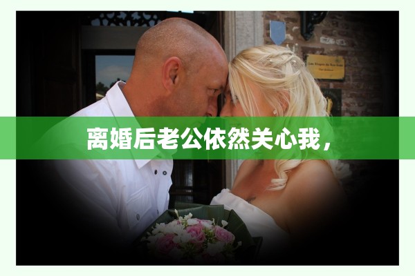 离婚后老公依然关心我, 离婚后老公依然关心我,