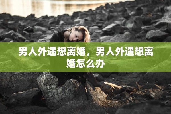 男人外遇想离婚，男人外遇想离婚怎么办