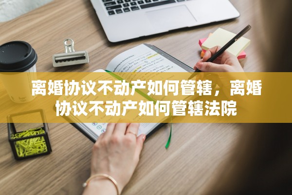 离婚协议不动产如何管辖,离婚协议不动产如何管辖法院 离婚协议不动产如何管辖,离婚协议不动产如何管辖法院