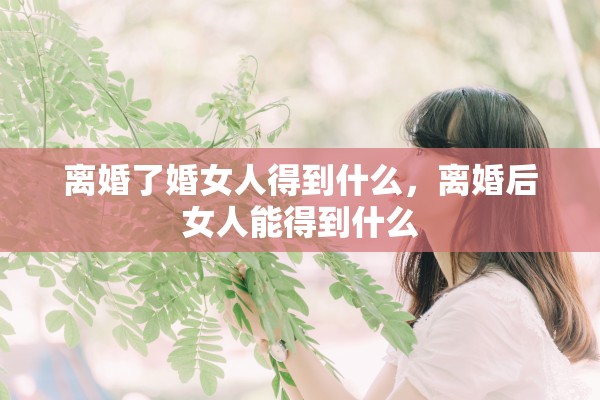 离婚了婚女人得到什么,离婚后女人能得到什么 离婚了婚女人得到什么,离婚后女人能得到什么