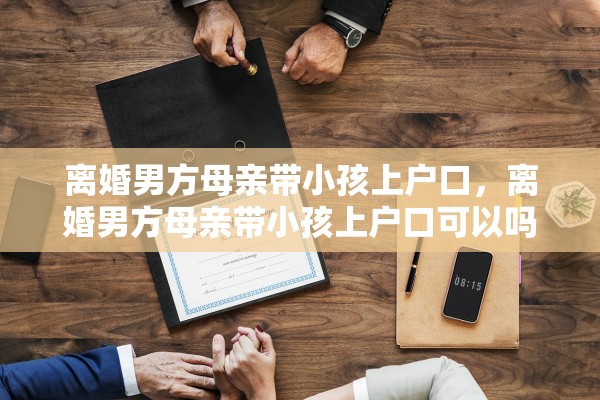离婚男方母亲带小孩上户口,离婚男方母亲带小孩上户口可以吗 离婚男方母亲带小孩上户口,离婚男方母亲带小孩上户口可以吗