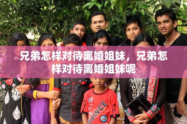 兄弟怎样对待离婚姐妹,兄弟怎样对待离婚姐妹呢 兄弟怎样对待离婚姐妹,兄弟怎样对待离婚姐妹呢
