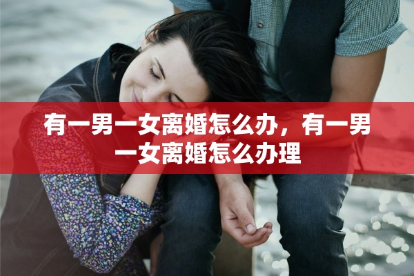 有一男一女离婚怎么办,有一男一女离婚怎么办理 有一男一女离婚怎么办,有一男一女离婚怎么办理