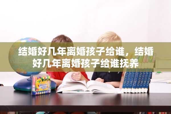 结婚好几年离婚孩子给谁,结婚好几年离婚孩子给谁抚养 结婚好几年离婚孩子给谁,结婚好几年离婚孩子给谁抚养