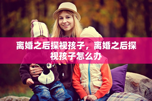 离婚之后探视孩子,离婚之后探视孩子怎么办 离婚之后探视孩子,离婚之后探视孩子怎么办