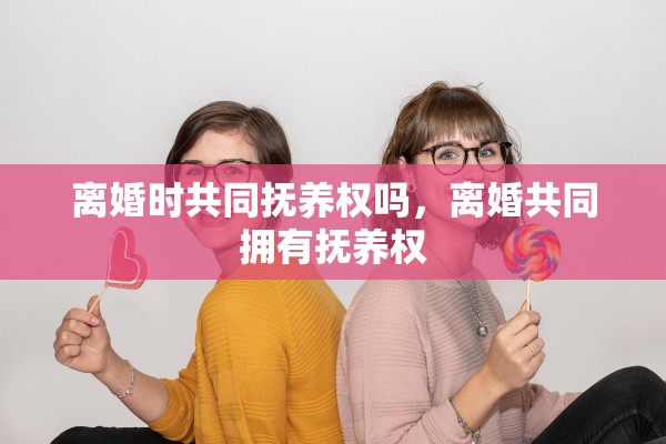 离婚时共同抚养权吗,离婚共同拥有抚养权 离婚时共同抚养权吗,离婚共同拥有抚养权