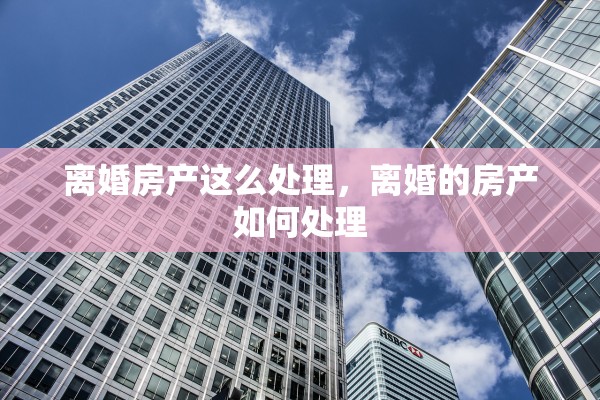 离婚房产这么处理,离婚的房产如何处理 离婚房产这么处理,离婚的房产如何处理