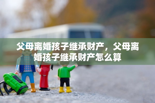 父母离婚孩子继承财产，父母离婚孩子继承财产怎么算
