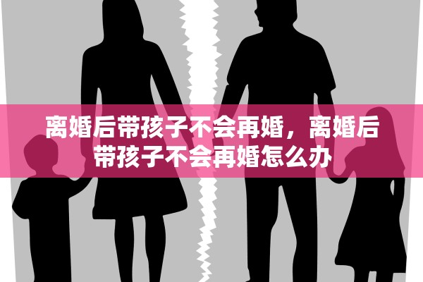 离婚后带孩子不会再婚,离婚后带孩子不会再婚怎么办 离婚后带孩子不会再婚,离婚后带孩子不会再婚怎么办