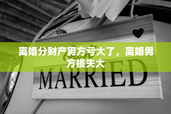 离婚分财产男方亏大了,离婚男方损失大 离婚分财产男方亏大了,离婚男方损失大