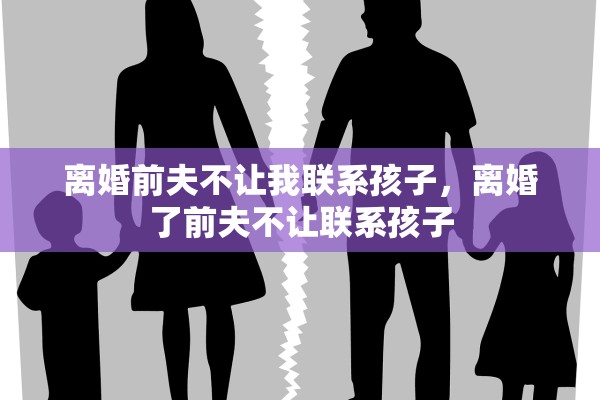 离婚前夫不让我联系孩子,离婚了前夫不让联系孩子 离婚前夫不让我联系孩子,离婚了前夫不让联系孩子