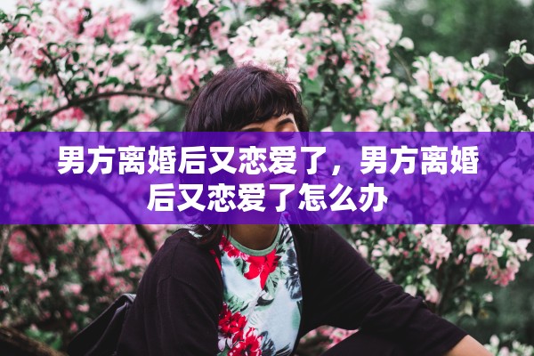 男方离婚后又恋爱了,男方离婚后又恋爱了怎么办 男方离婚后又恋爱了,男方离婚后又恋爱了怎么办