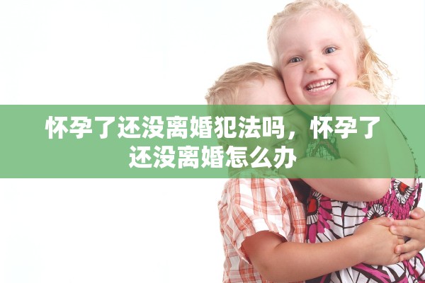 怀孕了还没离婚犯法吗,怀孕了还没离婚怎么办 怀孕了还没离婚犯法吗,怀孕了还没离婚怎么办