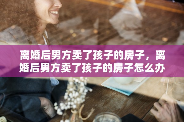 离婚后男方卖了孩子的房子，离婚后男方卖了孩子的房子怎么办