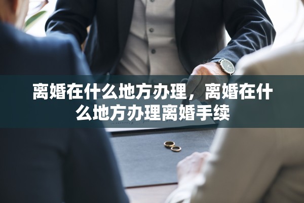 离婚在什么地方办理，离婚在什么地方办理离婚手续
