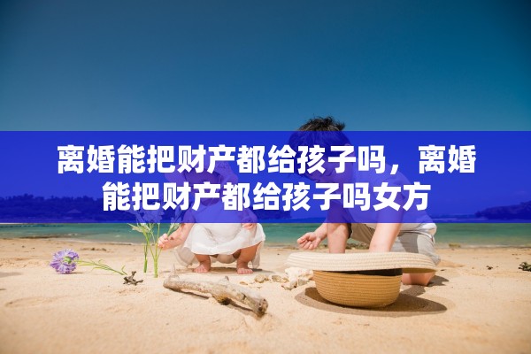 离婚能把财产都给孩子吗，离婚能把财产都给孩子吗女方